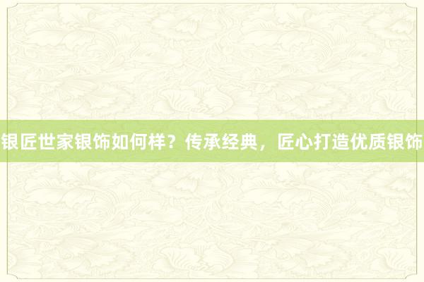 银匠世家银饰如何样？传承经典，匠心打造优质银饰