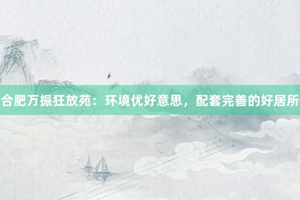 合肥万振狂放苑：环境优好意思，配套完善的好居所